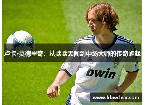 卢卡·莫德里奇：从默默无闻到中场大师的传奇崛起