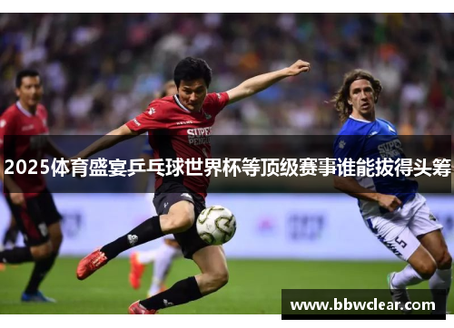 2025体育盛宴乒乓球世界杯等顶级赛事谁能拔得头筹 2025体育盛宴乒乓球世界杯等顶级赛事谁能拔得头筹