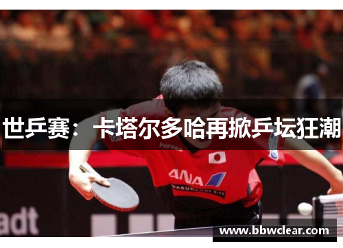 世乒赛:卡塔尔多哈再掀乒坛狂潮 世乒赛:卡塔尔多哈再掀乒坛狂潮