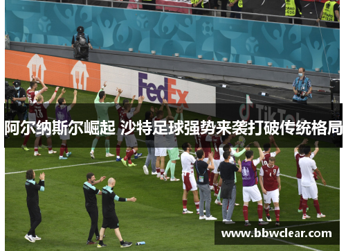 阿尔纳斯尔崛起 沙特足球强势来袭打破传统格局