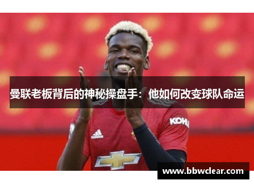 曼联老板背后的神秘操盘手:他如何改变球队命运 曼联老板背后的神秘操盘手:他如何改变球队命运