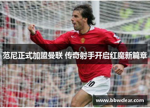 范尼正式加盟曼联 传奇射手开启红魔新篇章